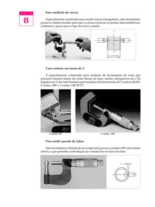 A U L A       Para medição de roscas


 8            Especialmente construído para medir roscas triangulares, este micrômetro
          possui as hastes furadas para que se possa encaixar as pontas intercambiáveis,
          conforme o passo para o tipo da rosca a medir.




              Com contato em forma de V

              É especialmente construído para medição de ferramentas de corte que
          possuem número ímpar de cortes (fresas de topo, macho, alargadores etc.). Os
          ângulos em V dos micrômetros para medição de ferramentas de 3 cortes é de 60º;
          5 cortes, 108º e 7 cortes, 128º34’17".




                3 cortes, 60º                             5 cortes, 108º


              Para medir parede de tubos

             Este micrômetro é dotado de arco especial e possui o contato a 90º com a haste
          móvel, o que permite a introdução do contato fixo no furo do tubo.
 