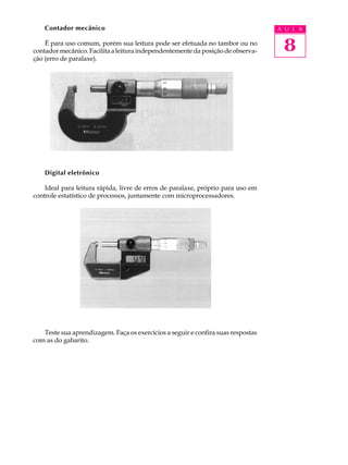 Contador mecânico                                                             A U L A

    É para uso comum, porém sua leitura pode ser efetuada no tambor ou no
contador mecânico. Facilita a leitura independentemente da posição de observa-     8
ção (erro de paralaxe).




    Digital eletrônico

    Ideal para leitura rápida, livre de erros de paralaxe, próprio para uso em
controle estatístico de processos, juntamente com microprocessadores.




   Teste sua aprendizagem. Faça os exercícios a seguir e confira suas respostas
com as do gabarito.
 