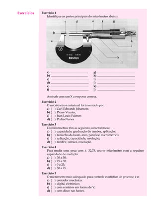 Exercícios
  A U L A    Exercício 1
                Identifique as partes principais do micrômetro abaixo:

   8




                a)   ..................................................    g)   ...................................................
                b)   ..................................................    h)   ...................................................
                c)   ...................................................   i)   ...................................................
                d)   ...................................................   j)   ...................................................
                e)   ...................................................   k)   ...................................................
                f)   ...................................................   l)   ...................................................

                Assinale com um X a resposta correta.
             Exercício 2
                O micrômetro centesimal foi inventado por:
                a) ( ) Carl Edwards Johanson;
                b) ( ) Pierre Vernier;
                c) ( ) Jean Louis Palmer;
                d) ( ) Pedro Nunes.
             Exercício 3
                Os micrômetros têm as seguintes características:
                a) ( ) capacidade, graduação do tambor, aplicação;
                b) ( ) tamanho da haste, arco, parafuso micrométrico;
                c) ( ) aplicação, capacidade, resolução;
                d) ( ) tambor, catraca, resolução.
             Exercício 4
                Para medir uma peça com Æ 32,75, usa-se micrômetro com a seguinte
                capacidade de medição:
                a) ( ) 30 a 50;
                b) ( ) 25 a 50;
                c) ( ) 0 a 25;
                d) ( ) 50 a 75.
             Exercício 5
                O micrômetro mais adequado para controle estatístico de processo é o:
                a) ( ) contador mecânico;
                b) ( ) digital eletrônico;
                c) ( ) com contatos em forma de V;
                d) ( ) com disco nas hastes.
 