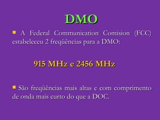 DMO A Federal Communication Comision (FCC) estabeleceu 2 freqüências para a DMO: 915 MHz e 2456 MHz São freqüências mais altas e com comprimento de onda mais curto do que a DOC. 
