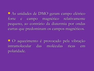As unidades de DMO geram campo elétrico forte e campo magnético relativamente pequeno, ao contrário da diatermia por ondas curtas que predominam os campos magnéticos. O aquecimento é provocado pela vibração intramolecular das moléculas ricas em polaridade. 