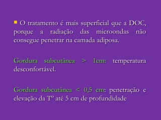 O tratamento é mais superficial que a DOC, porque a radiação das microondas não consegue penetrar na camada adiposa. Gordura subcutânea > 1cm:  temperatura desconfortável. Gordura subcutânea < 0,5 cm : penetração e elevação da Tº até 5 cm de profundidade 