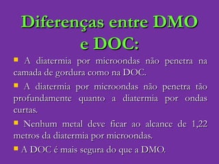 Diferenças entre DMO e DOC: A diatermia por microondas não penetra na camada de gordura como na DOC. A diatermia por microondas não penetra tão profundamente quanto a diatermia por ondas curtas. Nenhum metal deve ficar ao alcance de 1,22 metros da diatermia por microondas. A DOC é mais segura do que a DMO. 