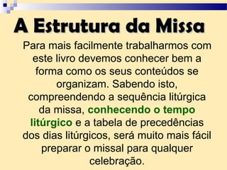 A Estrutura da MissaA Estrutura da Missa
Para mais facilmente trabalharmos com
este livro devemos conhecer bem a
forma como os seus conteúdos se
organizam. Sabendo isto,
compreendendo a sequência litúrgica
da missa, conhecendo o tempo
litúrgico e a tabela de precedências
dos dias litúrgicos, será muito mais fácil
preparar o missal para qualquer
celebração.
 