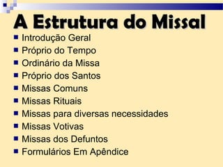  Introdução Geral
 Próprio do Tempo
 Ordinário da Missa
 Próprio dos Santos
 Missas Comuns
 Missas Rituais
 Missas para diversas necessidades
 Missas Votivas
 Missas dos Defuntos
 Formulários Em Apêndice
A Estrutura do MissalA Estrutura do Missal
 