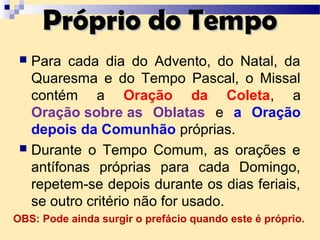  Para cada dia do Advento, do Natal, da
Quaresma e do Tempo Pascal, o Missal
contém a Oração da Coleta, a
Oração sobre as Oblatas e a Oração
depois da Comunhão próprias.
 Durante o Tempo Comum, as orações e
antífonas próprias para cada Domingo,
repetem-se depois durante os dias feriais,
se outro critério não for usado.
Próprio do TempoPróprio do Tempo
OBS: Pode ainda surgir o prefácio quando este é próprio.
 
