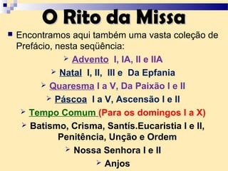  Encontramos aqui também uma vasta coleção de
Prefácio, nesta seqüência:
 Advento I, IA, II e IIA
 Natal I, II, III e Da Epfania
 Quaresma I a V, Da Paixão I e II
 Páscoa I a V, Ascensão I e II
 Tempo Comum (Para os domingos I a X)
 Batismo, Crisma, Santís.Eucaristia I e II,
Penitência, Unção e Ordem
 Nossa Senhora I e II
 Anjos
O Rito da MissaO Rito da Missa
 