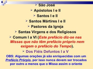  São José
 Apóstolos I e II
 Santos I e II
 Santos Mártires I e II
 Pastores da Igreja
 Santas Virgens e dos Religiosos
 Comum I a VI (Este prefácio diz-se nas
Missas que não têm prefácio próprio nem
exigem o prefácio do Tempo).
 Dos Fiéis Defuntos I a V
OBS: Algumas orações já são enriquecidas com um
Prefácio Prórpio, por isso nunca devem ser trocados
por outro a menos que o Missa assim o oriente
 