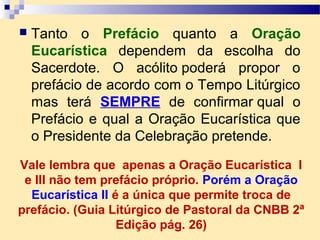  Tanto o Prefácio quanto a Oração
Eucarística dependem da escolha do
Sacerdote. O acólito poderá propor o
prefácio de acordo com o Tempo Litúrgico
mas terá SEMPRE de confirmar qual o
Prefácio e qual a Oração Eucarística que
o Presidente da Celebração pretende.
Vale lembra que apenas a Oração Eucarística I
e III não tem prefácio próprio. Porém a Oração
Eucarística II é a única que permite troca de
prefácio. (Guia Litúrgico de Pastoral da CNBB 2ª
Edição pág. 26)
 