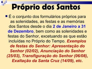 Próprio dos SantosPróprio dos Santos
 É o conjunto dos formulários próprios para
as solenidades, as festas e as memórias
dos Santos desde o dia 2 de Janeiro a 31
de Dezembro, bem como as solenidades e
festas do Senhor, excetuando as que estão
incluídas no Próprio do Tempo. Exemplos
de festas do Senhor: Apresentação do
Senhor (02/02), Anunciação do Senhor
(25/03), Transfiguração do Senhor (06/08),
Exaltação da Santa Cruz (14/09), etc.
 