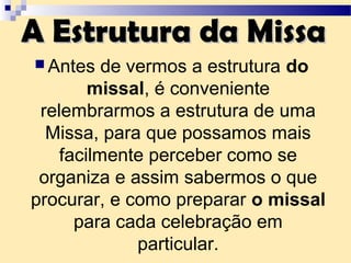 A Estrutura da MissaA Estrutura da Missa
 Antes de vermos a estrutura do
missal, é conveniente
relembrarmos a estrutura de uma
Missa, para que possamos mais
facilmente perceber como se
organiza e assim sabermos o que
procurar, e como preparar o missal
para cada celebração em
particular.
 