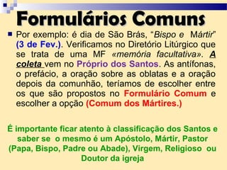  Por exemplo: é dia de São Brás, “Bispo e Mártir”
(3 de Fev.). Verificamos no Diretório Litúrgico que
se trata de uma MF «memória facultativa». A
coleta vem no Próprio dos Santos. As antífonas,
o prefácio, a oração sobre as oblatas e a oração
depois da comunhão, teríamos de escolher entre
os que são propostos no Formulário Comum e
escolher a opção (Comum dos Mártires.)
Formulários ComunsFormulários Comuns
É importante ficar atento à classificação dos Santos e
saber se o mesmo é um Apóstolo, Mártir, Pastor
(Papa, Bispo, Padre ou Abade), Virgem, Religioso ou
Doutor da igreja
 