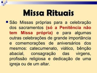 Missa RituaisMissa Rituais
 São Missas próprias para a celebração
dos sacramentos (só a Penitência não
tem Missa própria) e para algumas
outras celebrações de grande importância
e comemorações de aniversários dos
mesmos: catecumenato, viático, bênção
abacial, consagração das virgens,
profissão religiosa e dedicação de uma
igreja ou de um altar.
 