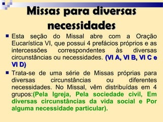  Esta seção do Missal abre com a Oração
Eucarística VI, que possui 4 prefácios próprios e as
intercessões correspondentes às diversas
circunstâncias ou necessidades. (VI A, VI B, VI C e(VI A, VI B, VI C e
VI D)VI D)
 Trata-se de uma série de Missas próprias para
diversas circunstâncias ou diferentes
necessidades. No Missal, vêm distribuídas em 4
grupos:(Pela Igreja, Pela sociedade civil, Em
diversas circunstâncias da vida social e Por
alguma necessidade particular).
Missas para diversasMissas para diversas
necessidadesnecessidades
 