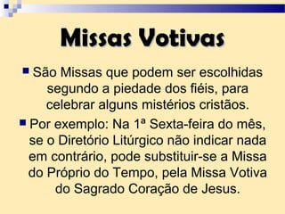 Missas VotivasMissas Votivas
 São Missas que podem ser escolhidas
segundo a piedade dos fiéis, para
celebrar alguns mistérios cristãos.
 Por exemplo: Na 1ª Sexta-feira do mês,
se o Diretório Litúrgico não indicar nada
em contrário, pode substituir-se a Missa
do Próprio do Tempo, pela Missa Votiva
do Sagrado Coração de Jesus.
 