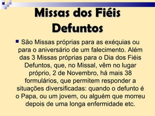 Missas dos FiéisMissas dos Fiéis
DefuntosDefuntos
 São Missas próprias para as exéquias ou
para o aniversário de um falecimento. Além
das 3 Missas próprias para o Dia dos Fiéis
Defuntos, que, no Missal, vêm no lugar
próprio, 2 de Novembro, há mais 38
formulários, que permitem responder a
situações diversificadas: quando o defunto é
o Papa, ou um jovem, ou alguém que morreu
depois de uma longa enfermidade etc.
 