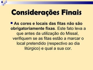 Considerações FinaisConsiderações Finais
 As cores e locais das fitas não são
obrigatoriamente fixas. Este fato leva a
que antes da utilização do Missal,
verifiquem se as fitas estão a marcar o
local pretendido (respectivo ao dia
litúrgico) e qual a sua cor.
 
