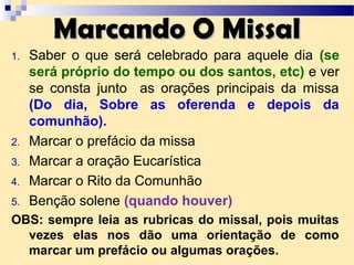 Marcando O MissalMarcando O Missal
1. Saber o que será celebrado para aquele dia (se
será próprio do tempo ou dos santos, etc) e ver
se consta junto as orações principais da missa
(Do dia, Sobre as oferenda e depois da
comunhão).
2. Marcar o prefácio da missa
3. Marcar a oração Eucarística
4. Marcar o Rito da Comunhão
5. Benção solene (quando houver)
OBS: sempre leia as rubricas do missal, pois muitas
vezes elas nos dão uma orientação de como
marcar um prefácio ou algumas orações.
 