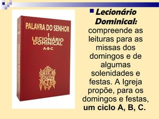 Lecionário
Dominical:
compreende as
leituras para as
missas dos
domingos e de
algumas
solenidades e
festas. A Igreja
propõe, para os
domingos e festas,
um ciclo A, B, C.
 