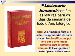 Lecionário
Semanal: contém
as leituras para os
dias da semana de
todo o Ano Litúrgico.
OBS: A primeira leitura e o
salmo responsorial de cada
dia estão classificadas por
ano par e ano ímpar
somente para o tempo
comum; O Evangelho é o
mesmo para os dois anos.
 