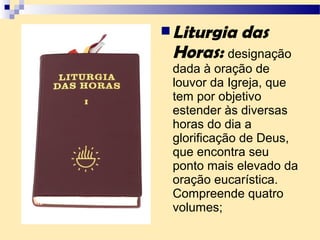 Liturgia das
Horas: designação
dada à oração de
louvor da Igreja, que
tem por objetivo
estender às diversas
horas do dia a
glorificação de Deus,
que encontra seu
ponto mais elevado da
oração eucarística.
Compreende quatro
volumes;
 