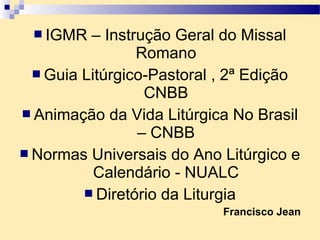  IGMR – Instrução Geral do Missal
Romano
 Guia Litúrgico-Pastoral , 2ª Edição
CNBB
 Animação da Vida Litúrgica No Brasil
– CNBB
 Normas Universais do Ano Litúrgico e
Calendário - NUALC
 Diretório da Liturgia
Francisco Jean
 
