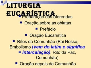 LituRgiaLituRgia
eucaRísticaeucaRística Preparação das oferendas
 Oração sobre as oblatas
 Prefácio
 Oração Eucarística
 Ritos da Comunhão (Pai Nosso,
Embolismo (vem do latim e significa
= intercalação), Rito da Paz,
Comunhão)
 Oração depois da Comunhão
 