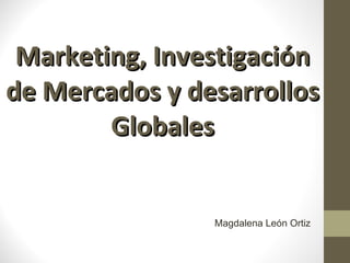 Marketing, Investigación de Mercados y desarrollos Globales Magdalena León Ortiz 