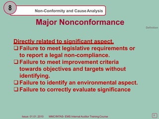 Non-Conformity and CauseAnalysis
8
7
Issue: 01.01. 2010 MMC/INTAS- EMS Internal Auditor TrainingCourse
Major Nonconformance Definition
Directly related to significant aspect.
Failure to meet legislative requirements or
to report a legal non-compliance.
Failure to meet improvement criteria
towards objectives and targets without
identifying.
Failure to identify an environmental aspect.
Failure to correctly evaluate significance
 