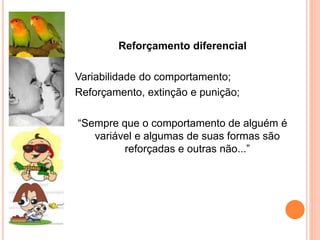 Reforçamento diferencial
Variabilidade do comportamento;
Reforçamento, extinção e punição;
“Sempre que o comportamento de alguém é
variável e algumas de suas formas são
reforçadas e outras não...”
 