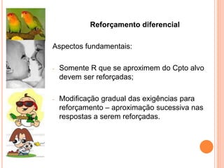 Reforçamento diferencial
Aspectos fundamentais:
- Somente R que se aproximem do Cpto alvo
devem ser reforçadas;
- Modificação gradual das exigências para
reforçamento – aproximação sucessiva nas
respostas a serem reforçadas.
 