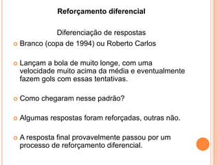  Branco (copa de 1994) ou Roberto Carlos
 Lançam a bola de muito longe, com uma
velocidade muito acima da média e eventualmente
fazem gols com essas tentativas.
 Como chegaram nesse padrão?
 Algumas respostas foram reforçadas, outras não.
 A resposta final provavelmente passou por um
processo de reforçamento diferencial.
Reforçamento diferencial
Diferenciação de respostas
 