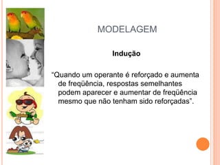 MODELAGEM
Indução
“Quando um operante é reforçado e aumenta
de freqüência, respostas semelhantes
podem aparecer e aumentar de freqüência
mesmo que não tenham sido reforçadas”.
 