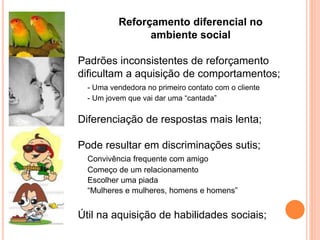Reforçamento diferencial no
ambiente social
Padrões inconsistentes de reforçamento
dificultam a aquisição de comportamentos;
- Uma vendedora no primeiro contato com o cliente
- Um jovem que vai dar uma “cantada”
Diferenciação de respostas mais lenta;
Pode resultar em discriminações sutis;
Convivência frequente com amigo
Começo de um relacionamento
Escolher uma piada
“Mulheres e mulheres, homens e homens”
Útil na aquisição de habilidades sociais;
 