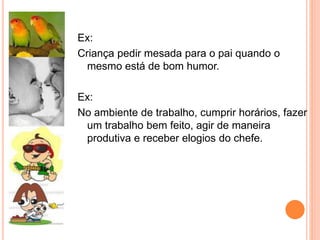 Ex:
Criança pedir mesada para o pai quando o
mesmo está de bom humor.
Ex:
No ambiente de trabalho, cumprir horários, fazer
um trabalho bem feito, agir de maneira
produtiva e receber elogios do chefe.
 