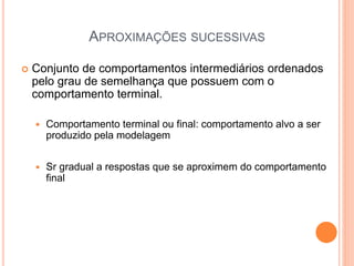 APROXIMAÇÕES SUCESSIVAS
 Conjunto de comportamentos intermediários ordenados
pelo grau de semelhança que possuem com o
comportamento terminal.
 Comportamento terminal ou final: comportamento alvo a ser
produzido pela modelagem
 Sr gradual a respostas que se aproximem do comportamento
final
 