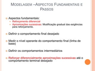 MODELAGEM –ASPECTOS FUNDAMENTAIS E
PASSOS
 Aspectos fundamentais:
 Reforçamento diferencial
 Aproximações sucessivas: Modificação gradual das exigências
para reforçamento.
 Definir o comportamento final desejado
 Medir o nível operante do comportamento final (linha de
base)
 Definir os comportamentos intermediários
 Reforçar diferencialmente aproximações sucessivas até o
comportamento terminal desejado
 