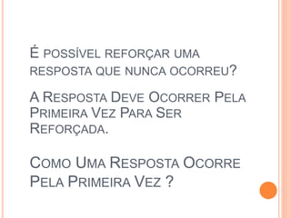 É POSSÍVEL REFORÇAR UMA
RESPOSTA QUE NUNCA OCORREU?
COMO UMA RESPOSTA OCORRE
PELA PRIMEIRA VEZ ?
A RESPOSTA DEVE OCORRER PELA
PRIMEIRA VEZ PARA SER
REFORÇADA.
 