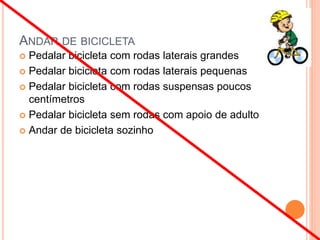 ANDAR DE BICICLETA
 Pedalar bicicleta com rodas laterais grandes
 Pedalar bicicleta com rodas laterais pequenas
 Pedalar bicicleta com rodas suspensas poucos
centímetros
 Pedalar bicicleta sem rodas com apoio de adulto
 Andar de bicicleta sozinho
 