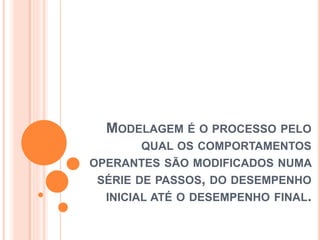 MODELAGEM É O PROCESSO PELO
QUAL OS COMPORTAMENTOS
OPERANTES SÃO MODIFICADOS NUMA
SÉRIE DE PASSOS, DO DESEMPENHO
INICIAL ATÉ O DESEMPENHO FINAL.
 