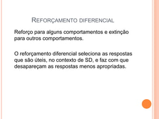 REFORÇAMENTO DIFERENCIAL
Reforço para alguns comportamentos e extinção
para outros comportamentos.
O reforçamento diferencial seleciona as respostas
que são úteis, no contexto de SD, e faz com que
desapareçam as respostas menos apropriadas.
 