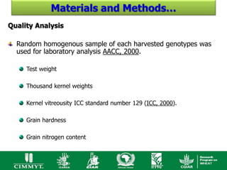 Materials and Methods…
Quality Analysis

  Random homogenous sample of each harvested genotypes was
  used for laboratory analysis AACC, 2000.

     Test weight

     Thousand kernel weights

     Kernel vitreousity ICC standard number 129 (ICC, 2000).

     Grain hardness

     Grain nitrogen content
 