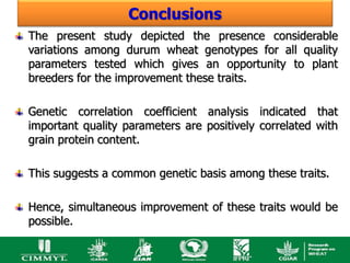 Conclusions
The present study depicted the presence considerable
variations among durum wheat genotypes for all quality
parameters tested which gives an opportunity to plant
breeders for the improvement these traits.

Genetic correlation coefficient analysis indicated that
important quality parameters are positively correlated with
grain protein content.

This suggests a common genetic basis among these traits.

Hence, simultaneous improvement of these traits would be
possible.
 