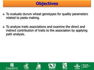 Objectives

To evaluate durum wheat genotypes for quality parameters
related to pasta making.

To analyze traits associations and examine the direct and
indirect contribution of traits to the association by applying
path analysis.
 