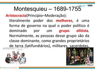 Montesquieu – 1689-1755
Aristocracia(Princípio–Moderação):
  literalmente poder dos melhores, é uma
  forma de governo na qual o poder político é
  dominado       por     um      grupo      elitista.
  Normalmente, as pessoas desse grupo são da
  classe dominante, como grandes proprietários
  de terra (latifundiários), militares, sacerdotes,
  etc.
 