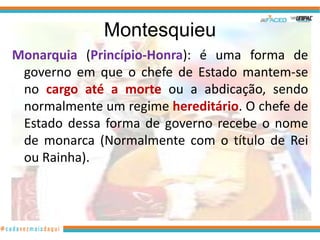 Montesquieu
Monarquia (Princípio-Honra): é uma forma de
 governo em que o chefe de Estado mantem-se
 no cargo até a morte ou a abdicação, sendo
 normalmente um regime hereditário. O chefe de
 Estado dessa forma de governo recebe o nome
 de monarca (Normalmente com o título de Rei
 ou Rainha).
 