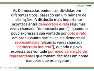As Democracias podem ser divididas em
 diferentes tipos, baseado em um número de
    distinções. A distinção mais importante
  acontece entre democracia direta (algumas
vezes chamada "democracia pura"), quando o
 povo expressa a sua vontade por voto direto
  em cada assunto particular, e a democracia
    representativa (algumas vezes chamada
     "democracia indireta"), quando o povo
 expressa sua vontade por meio da eleição de
representantes que tomam decisões em nome
           daqueles que os elegeram.
 