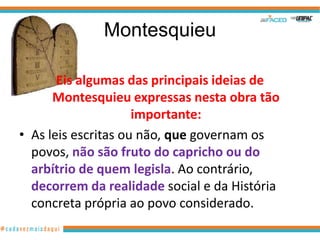 Montesquieu

       Eis algumas das principais ideias de
      Montesquieu expressas nesta obra tão
                     importante:
• As leis escritas ou não, que governam os
  povos, não são fruto do capricho ou do
  arbítrio de quem legisla. Ao contrário,
  decorrem da realidade social e da História
  concreta própria ao povo considerado.
 