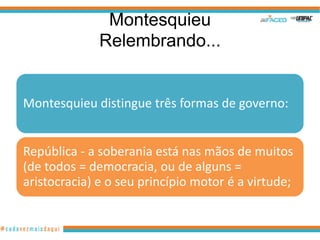 Montesquieu
              Relembrando...


Montesquieu distingue três formas de governo:


República - a soberania está nas mãos de muitos
(de todos = democracia, ou de alguns =
aristocracia) e o seu princípio motor é a virtude;
 