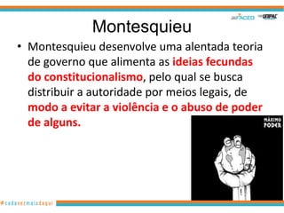 Montesquieu
• Montesquieu desenvolve uma alentada teoria
  de governo que alimenta as ideias fecundas
  do constitucionalismo, pelo qual se busca
  distribuir a autoridade por meios legais, de
  modo a evitar a violência e o abuso de poder
  de alguns.
 